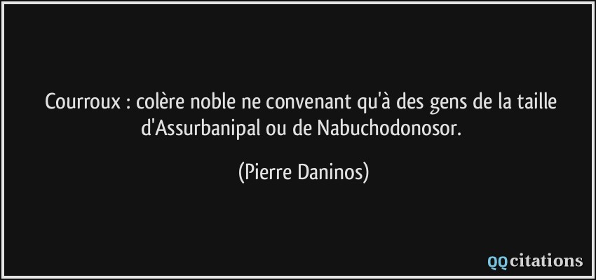 Courroux : colère noble ne convenant qu'à des gens de la taille d'Assurbanipal ou de Nabuchodonosor.  - Pierre Daninos
