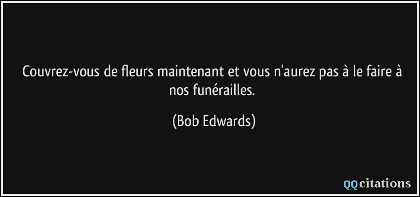 Couvrez-vous de fleurs maintenant et vous n'aurez pas à le faire à nos funérailles.  - Bob Edwards