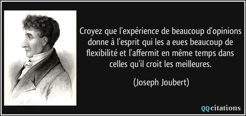 Croyez que l'expérience de beaucoup d'opinions donne à l'esprit qui les a eues beaucoup de flexibilité et l'affermit en même temps dans celles qu'il croit les meilleures.  - Joseph Joubert