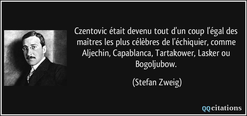 Czentovic était devenu tout d'un coup l'égal des maîtres les plus célèbres de l'échiquier, comme Aljechin, Capablanca, Tartakower, Lasker ou Bogoljubow.  - Stefan Zweig