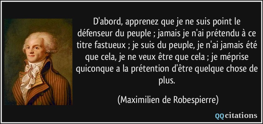 D'abord, apprenez que je ne suis point le défenseur du peuple ; jamais je n'ai prétendu à ce titre fastueux ; je suis du peuple, je n'ai jamais été que cela, je ne veux être que cela ; je méprise quiconque a la prétention d'être quelque chose de plus.  - Maximilien de Robespierre