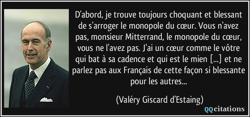 D'abord, je trouve toujours choquant et blessant de s'arroger le monopole du cœur. Vous n'avez pas, monsieur Mitterrand, le monopole du cœur, vous ne l'avez pas. J'ai un cœur comme le vôtre qui bat à sa cadence et qui est le mien [...] et ne parlez pas aux Français de cette façon si blessante pour les autres...  - Valéry Giscard d'Estaing