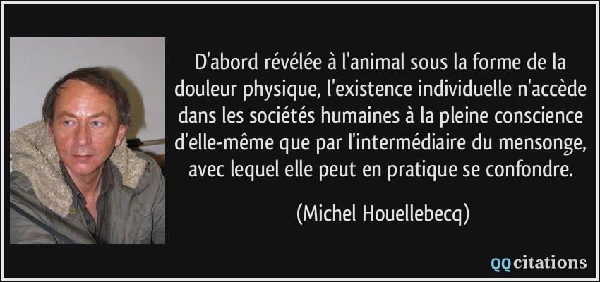 D'abord révélée à l'animal sous la forme de la douleur physique, l'existence individuelle n'accède dans les sociétés humaines à la pleine conscience d'elle-même que par l'intermédiaire du mensonge, avec lequel elle peut en pratique se confondre.  - Michel Houellebecq