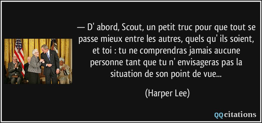 — D' abord, Scout, un petit truc pour que tout se passe mieux entre les autres, quels qu' ils soient, et toi : tu ne comprendras jamais aucune personne tant que tu n' envisageras pas la situation de son point de vue...  - Harper Lee