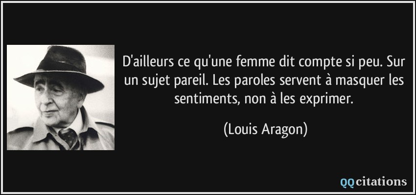 D'ailleurs ce qu'une femme dit compte si peu. Sur un sujet pareil. Les paroles servent à masquer les sentiments, non à les exprimer.  - Louis Aragon