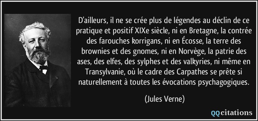 D'ailleurs, il ne se crée plus de légendes au déclin de ce pratique et positif XIXe siècle, ni en Bretagne, la contrée des farouches korrigans, ni en Écosse, la terre des brownies et des gnomes, ni en Norvège, la patrie des ases, des elfes, des sylphes et des valkyries, ni même en Transylvanie, où le cadre des Carpathes se prête si naturellement à toutes les évocations psychagogiques.  - Jules Verne