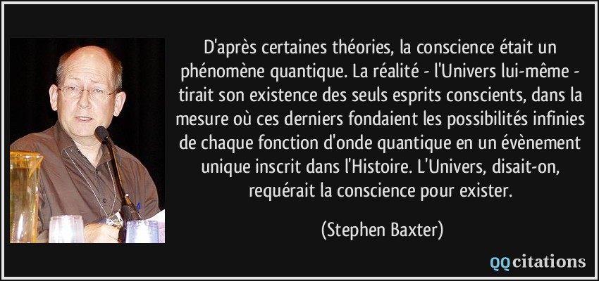 D'après certaines théories, la conscience était un phénomène quantique. La réalité - l'Univers lui-même - tirait son existence des seuls esprits conscients, dans la mesure où ces derniers fondaient les possibilités infinies de chaque fonction d'onde quantique en un évènement unique inscrit dans l'Histoire. L'Univers, disait-on, requérait la conscience pour exister.  - Stephen Baxter