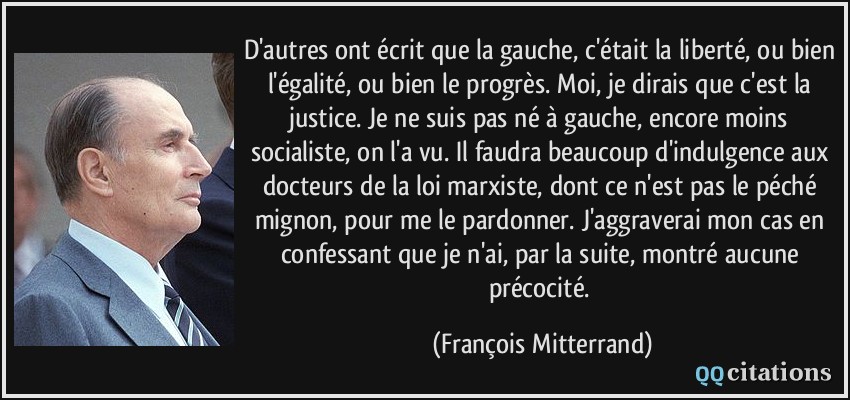 D'autres ont écrit que la gauche, c'était la liberté, ou bien l'égalité, ou bien le progrès. Moi, je dirais que c'est la justice. Je ne suis pas né à gauche, encore moins socialiste, on l'a vu. Il faudra beaucoup d'indulgence aux docteurs de la loi marxiste, dont ce n'est pas le péché mignon, pour me le pardonner. J'aggraverai mon cas en confessant que je n'ai, par la suite, montré aucune précocité.  - François Mitterrand