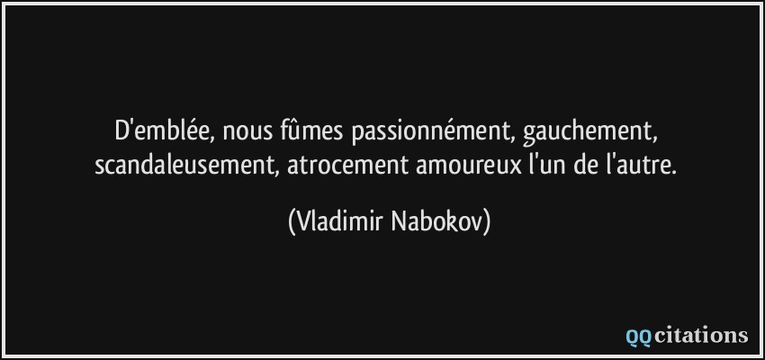 D'emblée, nous fûmes passionnément, gauchement, scandaleusement, atrocement amoureux l'un de l'autre.  - Vladimir Nabokov