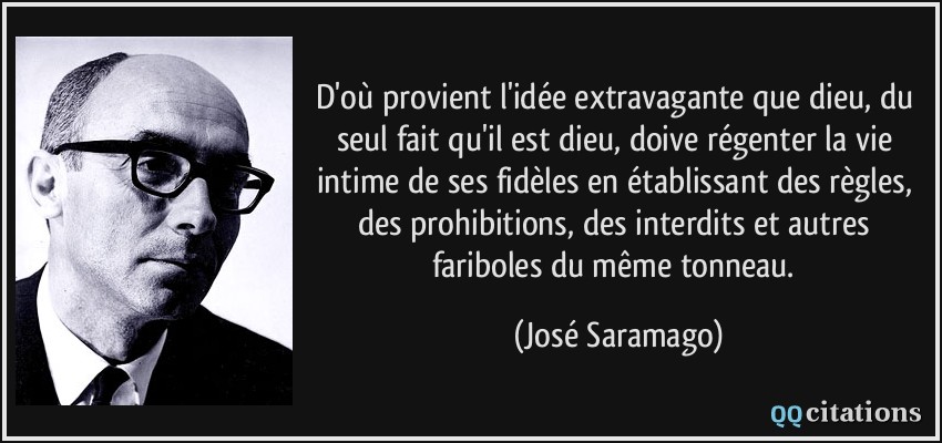 D'où provient l'idée extravagante que dieu, du seul fait qu'il est dieu, doive régenter la vie intime de ses fidèles en établissant des règles, des prohibitions, des interdits et autres fariboles du même tonneau.  - José Saramago