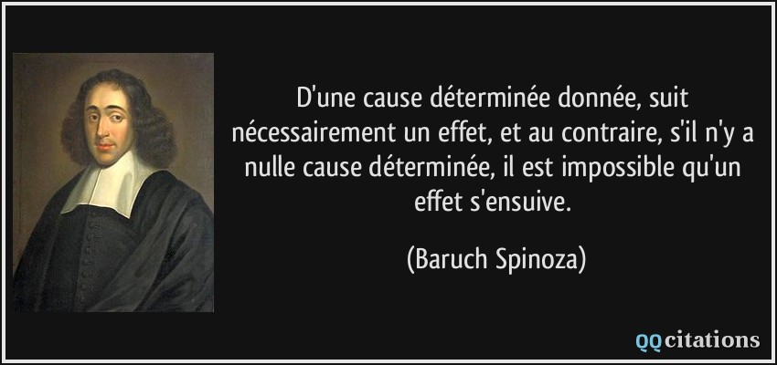D'une cause déterminée donnée, suit nécessairement un effet, et au contraire, s'il n'y a nulle cause déterminée, il est impossible qu'un effet s'ensuive.  - Baruch Spinoza