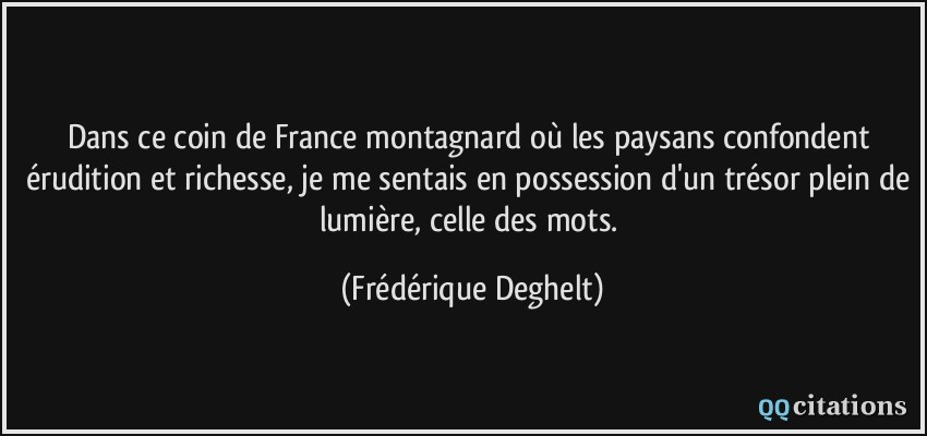 Dans ce coin de France montagnard où les paysans confondent érudition et richesse, je me sentais en possession d'un trésor plein de lumière, celle des mots.  - Frédérique Deghelt