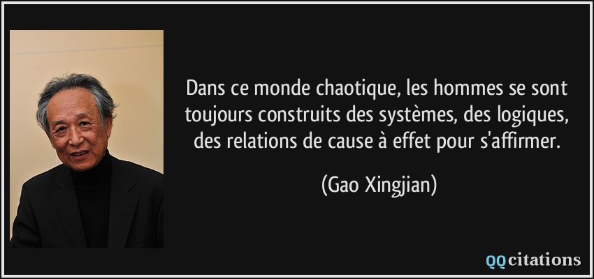 Dans ce monde chaotique, les hommes se sont toujours construits des systèmes, des logiques, des relations de cause à effet pour s'affirmer.  - Gao Xingjian