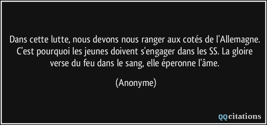 Dans cette lutte, nous devons nous ranger aux cotés de l'Allemagne. C'est pourquoi les jeunes doivent s'engager dans les SS. La gloire verse du feu dans le sang, elle éperonne l'âme.  - Anonyme