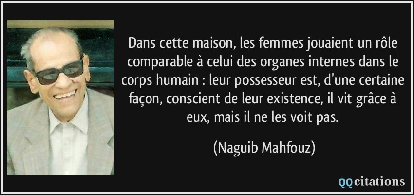 Dans cette maison, les femmes jouaient un rôle comparable à celui des organes internes dans le corps humain : leur possesseur est, d'une certaine façon, conscient de leur existence, il vit grâce à eux, mais il ne les voit pas.  - Naguib Mahfouz