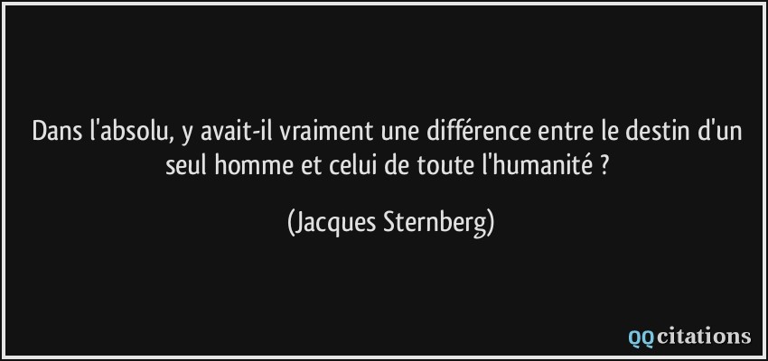 Dans l'absolu, y avait-il vraiment une différence entre le destin d'un seul homme et celui de toute l'humanité ?  - Jacques Sternberg