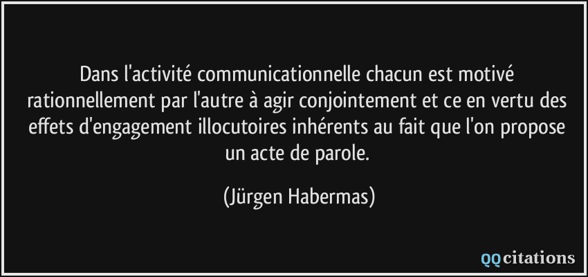 Dans l'activité communicationnelle chacun est motivé rationnellement par l'autre à agir conjointement et ce en vertu des effets d'engagement illocutoires inhérents au fait que l'on propose un acte de parole.  - Jürgen Habermas