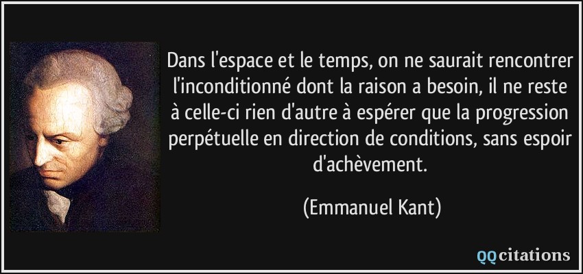 Dans l'espace et le temps, on ne saurait rencontrer l'inconditionné dont la raison a besoin, il ne reste à celle-ci rien d'autre à espérer que la progression perpétuelle en direction de conditions, sans espoir d'achèvement.  - Emmanuel Kant