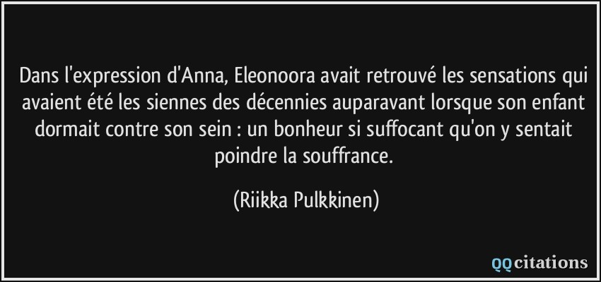 Dans l'expression d'Anna, Eleonoora avait retrouvé les sensations qui avaient été les siennes des décennies auparavant lorsque son enfant dormait contre son sein : un bonheur si suffocant qu'on y sentait poindre la souffrance.  - Riikka Pulkkinen