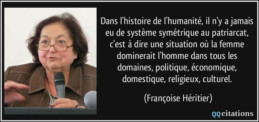 Dans l'histoire de l'humanité, il n'y a jamais eu de système symétrique au patriarcat, c'est à dire une situation où la femme dominerait l'homme dans tous les domaines, politique, économique, domestique, religieux, culturel.  - Françoise Héritier