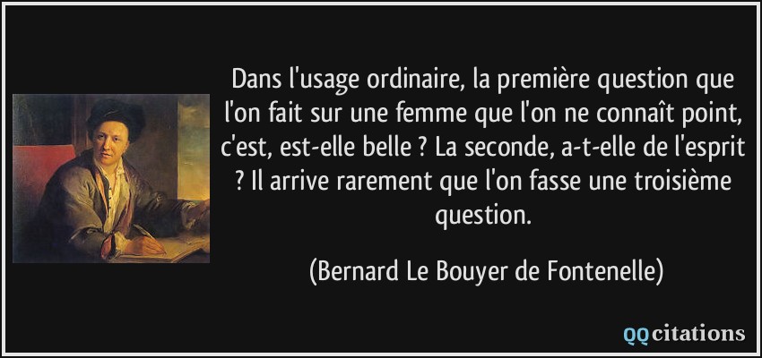 Dans l'usage ordinaire, la première question que l'on fait sur une femme que l'on ne connaît point, c'est, est-elle belle ? La seconde, a-t-elle de l'esprit ? Il arrive rarement que l'on fasse une troisième question.  - Bernard Le Bouyer de Fontenelle