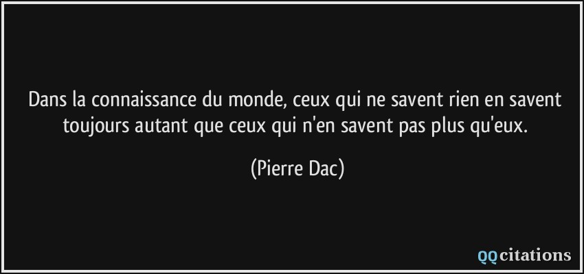 Dans la connaissance du monde, ceux qui ne savent rien en savent toujours autant que ceux qui n'en savent pas plus qu'eux.  - Pierre Dac