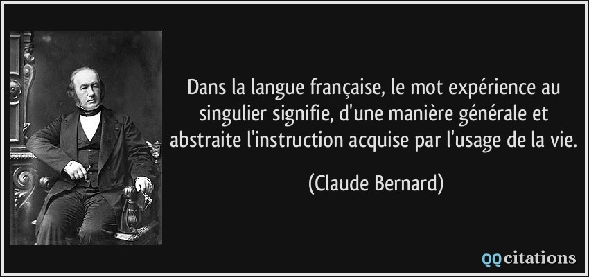 Dans la langue française, le mot expérience au singulier signifie, d'une manière générale et abstraite l'instruction acquise par l'usage de la vie.  - Claude Bernard