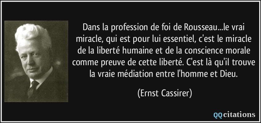 Dans la profession de foi de Rousseau...le vrai miracle, qui est pour lui essentiel, c'est le miracle de la liberté humaine et de la conscience morale comme preuve de cette liberté. C'est là qu'il trouve la vraie médiation entre l'homme et Dieu.  - Ernst Cassirer