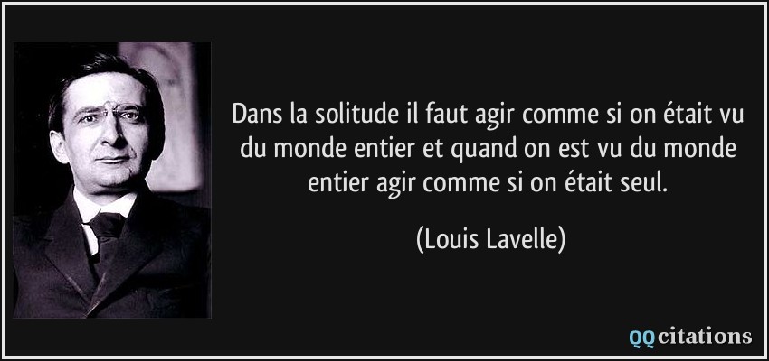 Dans la solitude il faut agir comme si on était vu du monde entier et quand on est vu du monde entier agir comme si on était seul.  - Louis Lavelle