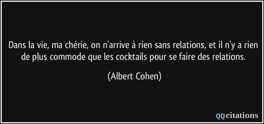 Dans la vie, ma chérie, on n'arrive à rien sans relations, et il n'y a rien de plus commode que les cocktails pour se faire des relations.  - Albert Cohen