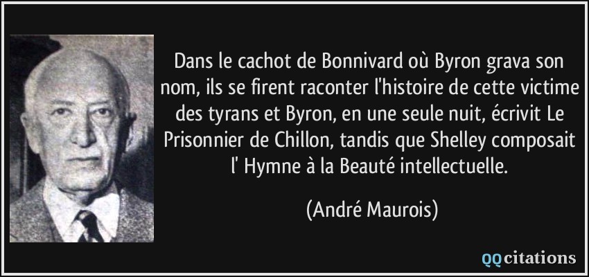 Dans le cachot de Bonnivard où Byron grava son nom, ils se firent raconter l'histoire de cette victime des tyrans et Byron, en une seule nuit, écrivit Le Prisonnier de Chillon, tandis que Shelley composait l' Hymne à la Beauté intellectuelle.  - André Maurois