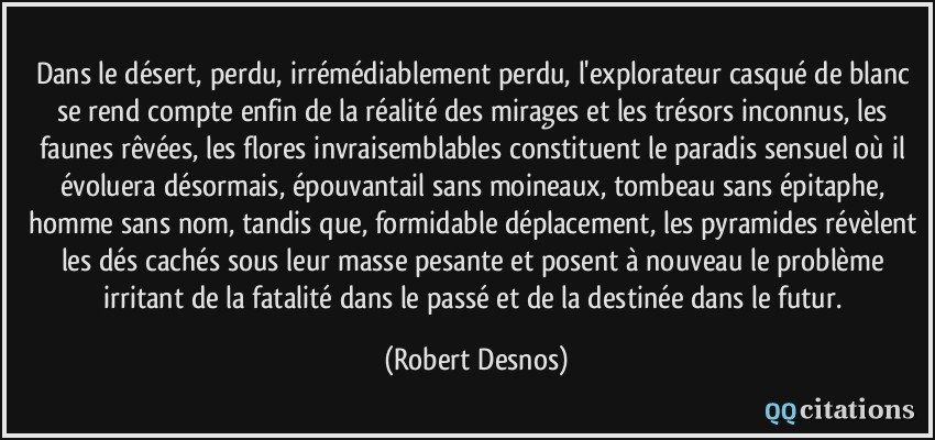 Dans le désert, perdu, irrémédiablement perdu, l'explorateur casqué de blanc se rend compte enfin de la réalité des mirages et les trésors inconnus, les faunes rêvées, les flores invraisemblables constituent le paradis sensuel où il évoluera désormais, épouvantail sans moineaux, tombeau sans épitaphe, homme sans nom, tandis que, formidable déplacement, les pyramides révèlent les dés cachés sous leur masse pesante et posent à nouveau le problème irritant de la fatalité dans le passé et de la destinée dans le futur.  - Robert Desnos