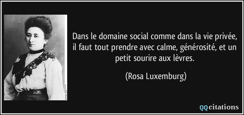 Dans le domaine social comme dans la vie privée, il faut tout prendre avec calme, générosité, et un petit sourire aux lèvres.  - Rosa Luxemburg