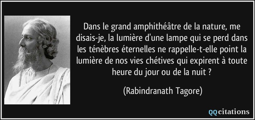 Dans le grand amphithéâtre de la nature, me disais-je, la lumière d'une lampe qui se perd dans les ténèbres éternelles ne rappelle-t-elle point la lumière de nos vies chétives qui expirent à toute heure du jour ou de la nuit ?  - Rabindranath Tagore