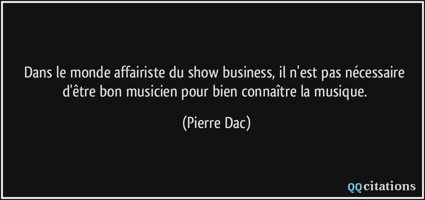 Dans le monde affairiste du show business, il n'est pas nécessaire d'être bon musicien pour bien connaître la musique.  - Pierre Dac