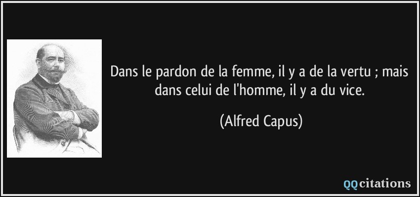 Dans le pardon de la femme, il y a de la vertu ; mais dans celui de l'homme, il y a du vice.  - Alfred Capus