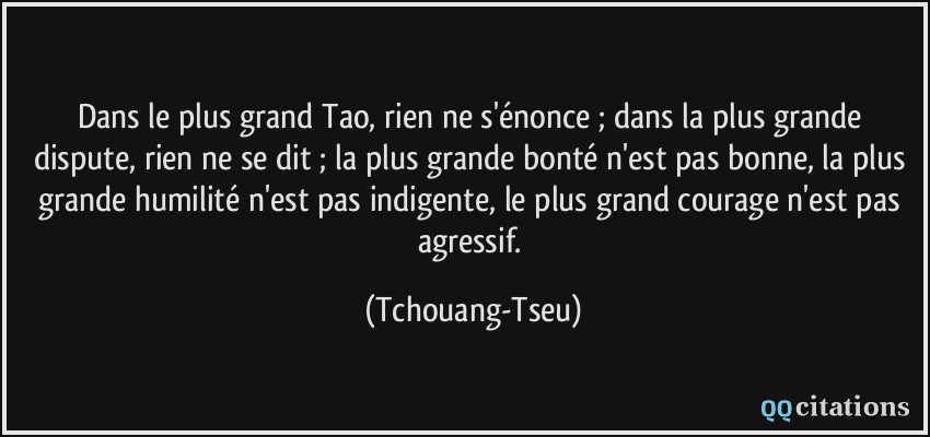 Dans le plus grand Tao, rien ne s'énonce ; dans la plus grande dispute, rien ne se dit ; la plus grande bonté n'est pas bonne, la plus grande humilité n'est pas indigente, le plus grand courage n'est pas agressif.  - Tchouang-Tseu