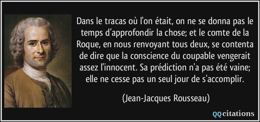 Dans le tracas où l'on était, on ne se donna pas le temps d'approfondir la chose; et le comte de la Roque, en nous renvoyant tous deux, se contenta de dire que la conscience du coupable vengerait assez l'innocent. Sa prédiction n'a pas été vaine; elle ne cesse pas un seul jour de s'accomplir.  - Jean-Jacques Rousseau