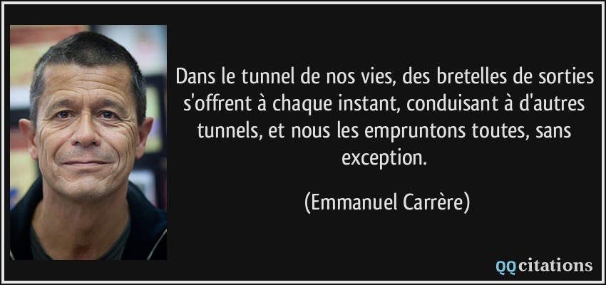 Dans le tunnel de nos vies, des bretelles de sorties s'offrent à chaque instant, conduisant à d'autres tunnels, et nous les empruntons toutes, sans exception.  - Emmanuel Carrère