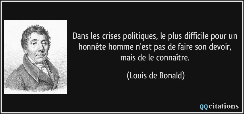 Dans les crises politiques, le plus difficile pour un honnête homme n'est pas de faire son devoir, mais de le connaître.  - Louis de Bonald