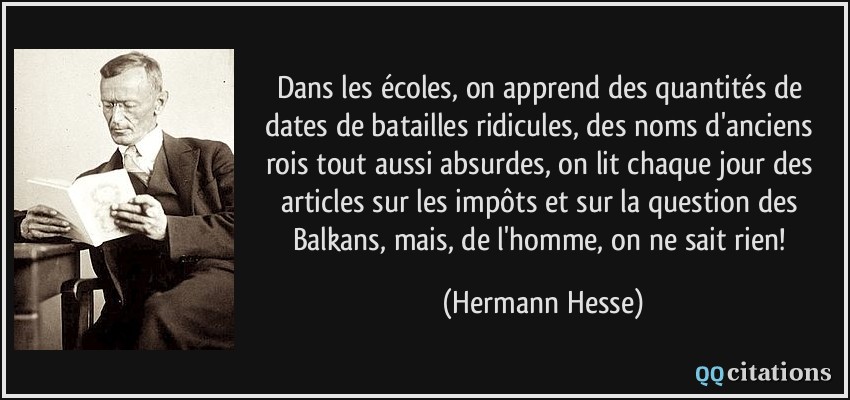 Dans les écoles, on apprend des quantités de dates de batailles ridicules, des noms d'anciens rois tout aussi absurdes, on lit chaque jour des articles sur les impôts et sur la question des Balkans, mais, de l'homme, on ne sait rien!  - Hermann Hesse