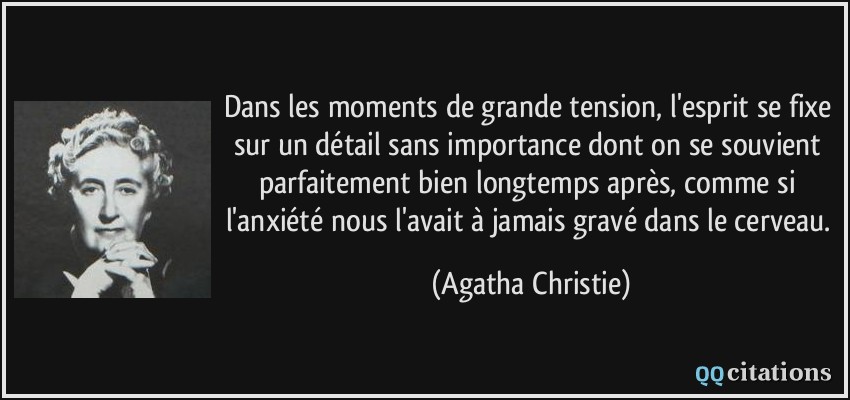 Dans les moments de grande tension, l'esprit se fixe sur un détail sans importance dont on se souvient parfaitement bien longtemps après, comme si l'anxiété nous l'avait à jamais gravé dans le cerveau.  - Agatha Christie