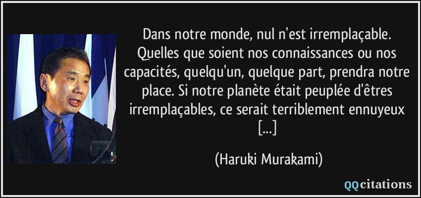 Dans notre monde, nul n'est irremplaçable. Quelles que soient nos connaissances ou nos capacités, quelqu'un, quelque part, prendra notre place. Si notre planète était peuplée d'êtres irremplaçables, ce serait terriblement ennuyeux [...]  - Haruki Murakami