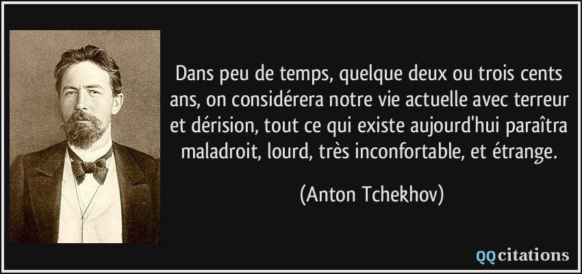 Dans peu de temps, quelque deux ou trois cents ans, on considérera notre vie actuelle avec terreur et dérision, tout ce qui existe aujourd'hui paraîtra maladroit, lourd, très inconfortable, et étrange.  - Anton Tchekhov