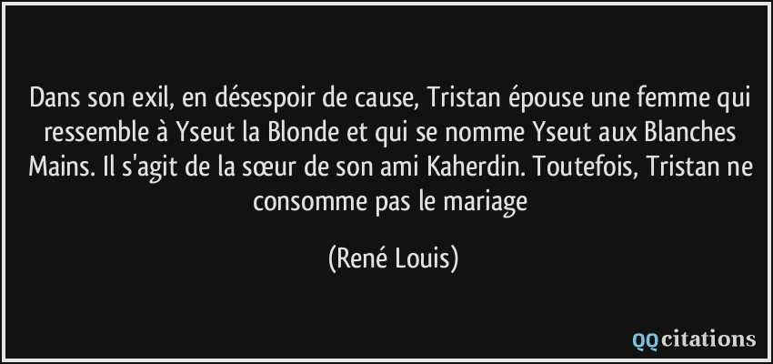 Dans son exil, en désespoir de cause, Tristan épouse une femme qui ressemble à Yseut la Blonde et qui se nomme Yseut aux Blanches Mains. Il s'agit de la sœur de son ami Kaherdin. Toutefois, Tristan ne consomme pas le mariage  - René Louis