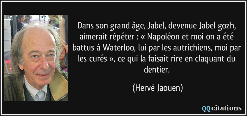 Dans son grand âge, Jabel, devenue Jabel gozh, aimerait répéter : « Napoléon et moi on a été battus à Waterloo, lui par les autrichiens, moi par les curés », ce qui la faisait rire en claquant du dentier.  - Hervé Jaouen