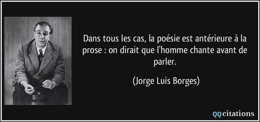 Dans tous les cas, la poésie est antérieure à la prose : on dirait que l'homme chante avant de parler.  - Jorge Luis Borges