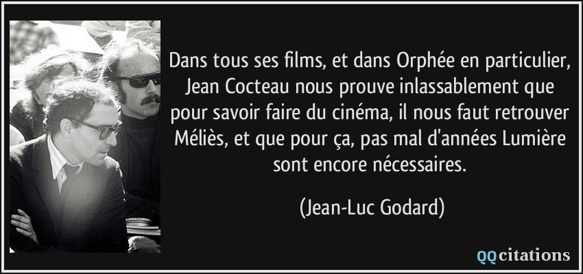 Dans tous ses films, et dans Orphée en particulier, Jean Cocteau nous prouve inlassablement que pour savoir faire du cinéma, il nous faut retrouver Méliès, et que pour ça, pas mal d'années Lumière sont encore nécessaires.  - Jean-Luc Godard