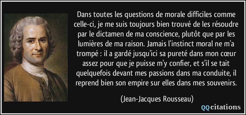 Dans toutes les questions de morale difficiles comme celle-ci, je me suis toujours bien trouvé de les résoudre par le dictamen de ma conscience, plutôt que par les lumières de ma raison. Jamais l'instinct moral ne m'a trompé : il a gardé jusqu'ici sa pureté dans mon cœur assez pour que je puisse m'y confier, et s'il se tait quelquefois devant mes passions dans ma conduite, il reprend bien son empire sur elles dans mes souvenirs.  - Jean-Jacques Rousseau