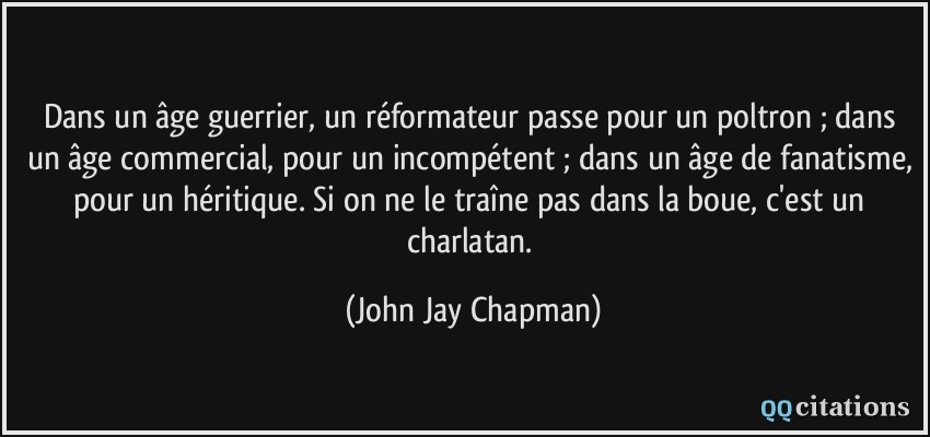 Dans un âge guerrier, un réformateur passe pour un poltron ; dans un âge commercial, pour un incompétent ; dans un âge de fanatisme, pour un héritique. Si on ne le traîne pas dans la boue, c'est un charlatan.  - John Jay Chapman